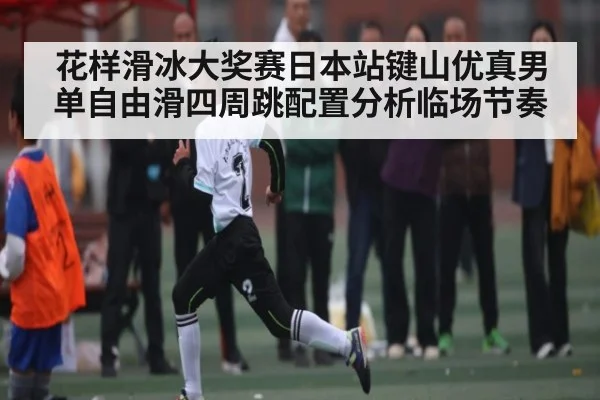 花样滑冰大奖赛日本站键山优真男单自由滑四周跳配置分析临场节奏