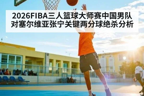 2026FIBA三人篮球大师赛中国男队对塞尔维亚张宁关键两分球绝杀分析