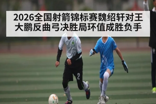 2026全国射箭锦标赛魏绍轩对王大鹏反曲弓决胜局环值成胜负手